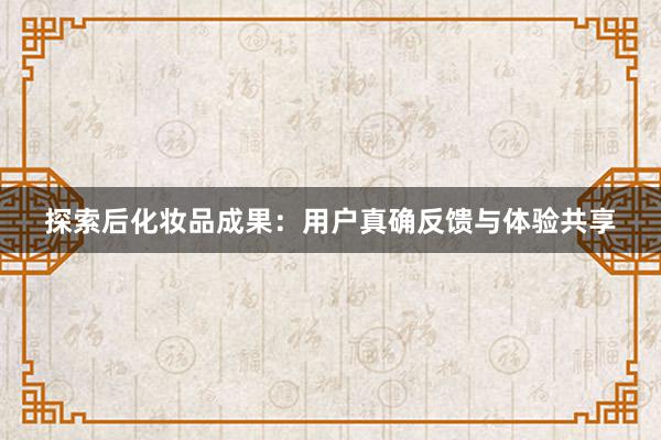 探索后化妆品成果：用户真确反馈与体验共享